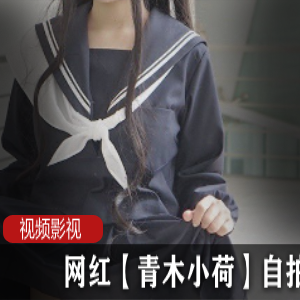 《网红青木小荷私密自拍作品，绝对不能错过！》