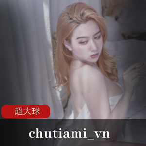 限时特惠chutiami_vn超大球合集，23部经典收录！